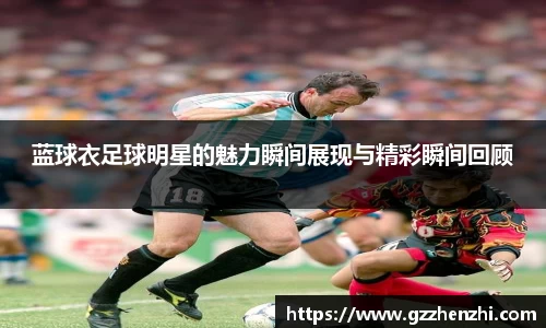 蓝球衣足球明星的魅力瞬间展现与精彩瞬间回顾